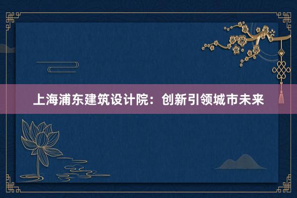 上海浦东建筑设计院：创新引领城市未来